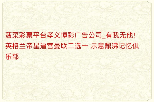 菠菜彩票平台孝义博彩广告公司_有我无他! 英格兰帝星逼宫曼联二选一 示意鼎沸记忆俱乐部