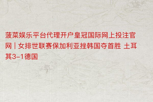 菠菜娱乐平台代理开户皇冠国际网上投注官网 | 女排世联赛保加利亚挫韩国夺首胜 土耳其3-1德国