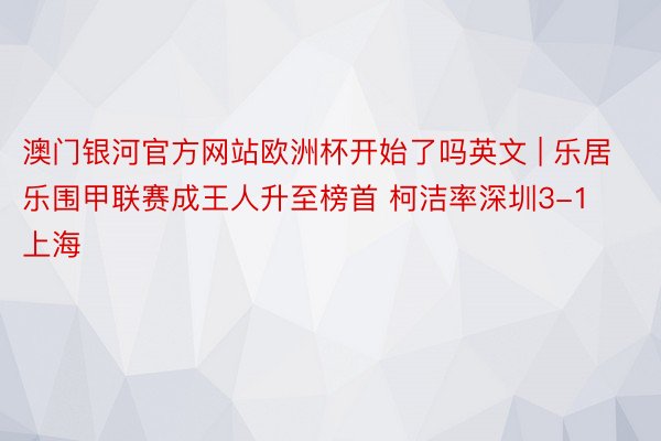 澳门银河官方网站欧洲杯开始了吗英文 | 乐居乐围甲联赛成王人升至榜首 柯洁率深圳3-1上海