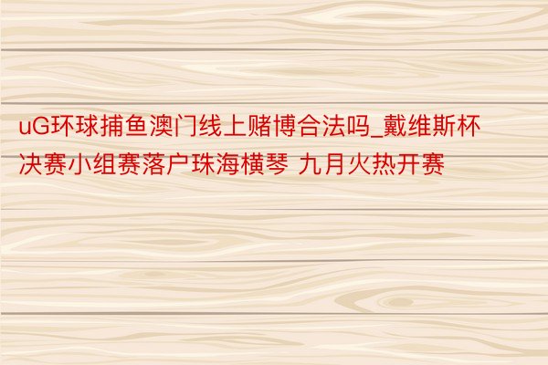 uG环球捕鱼澳门线上赌博合法吗_戴维斯杯决赛小组赛落户珠海横琴 九月火热开赛