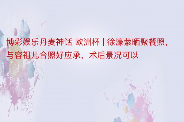 博彩娱乐丹麦神话 欧洲杯 | 徐濠萦晒聚餐照，与容祖儿合照好应承，术后景况可以