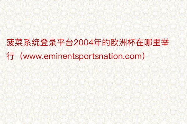 菠菜系统登录平台2004年的欧洲杯在哪里举行（www.eminentsportsnation.com）