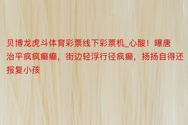 贝博龙虎斗体育彩票线下彩票机_心酸！曝唐治平疯疯癫癫，街边轻浮行径疯癫，扬扬自得还报复小孩