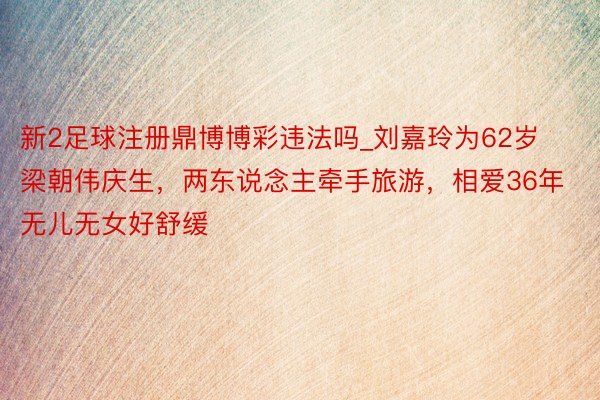 新2足球注册鼎博博彩违法吗_刘嘉玲为62岁梁朝伟庆生，两东说念主牵手旅游，相爱36年无儿无女好舒缓