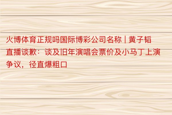 火博体育正规吗国际博彩公司名称 | 黄子韬直播谈歉：谈及旧年演唱会票价及小马丁上演争议，径直爆粗口