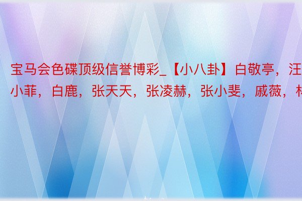 宝马会色碟顶级信誉博彩_【小八卦】白敬亭，汪小菲，白鹿，张天天，张凌赫，张小斐，戚薇，林一