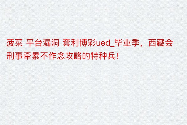 菠菜 平台漏洞 套利博彩ued_毕业季，西藏会刑事牵累不作念攻略的特种兵！