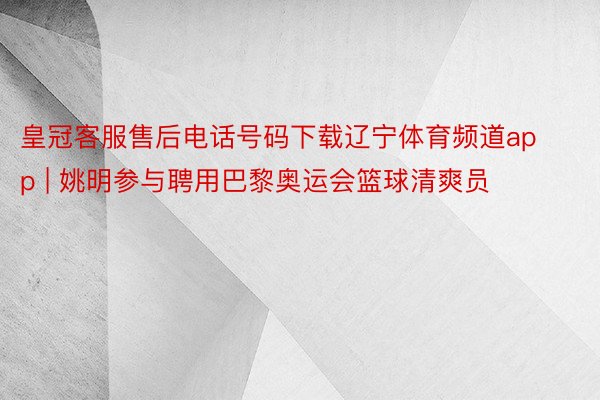 皇冠客服售后电话号码下载辽宁体育频道app | 姚明参与聘用巴黎奥运会篮球清爽员