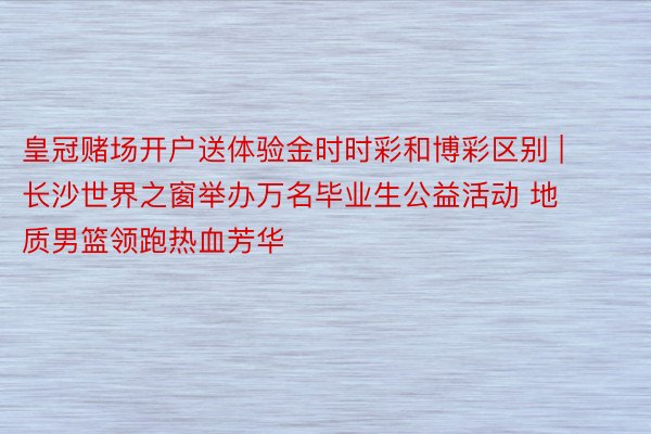皇冠赌场开户送体验金时时彩和博彩区别 | 长沙世界之窗举办万名毕业生公益活动 地质男篮领跑热血芳华