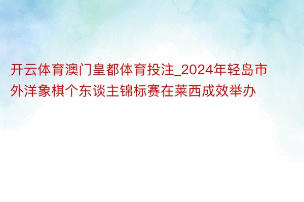 开云体育澳门皇都体育投注_2024年轻岛市外洋象棋个东谈主锦标赛在莱西成效举办