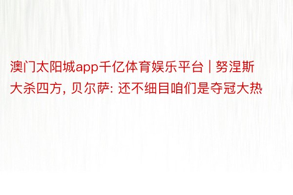 澳门太阳城app千亿体育娱乐平台 | 努涅斯大杀四方, 贝尔萨: 还不细目咱们是夺冠大热