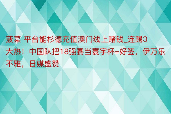 菠菜 平台能杉德充值澳门线上赌钱_连踢3大热！中国队把18强赛当寰宇杯=好签，伊万乐不雅，日媒盛赞