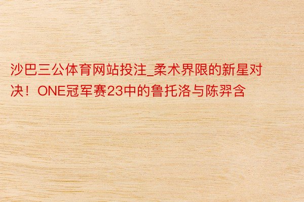 沙巴三公体育网站投注_柔术界限的新星对决！ONE冠军赛23中的鲁托洛与陈羿含