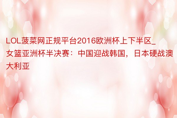 LOL菠菜网正规平台2016欧洲杯上下半区_女篮亚洲杯半决赛：中国迎战韩国，日本硬战澳大利亚