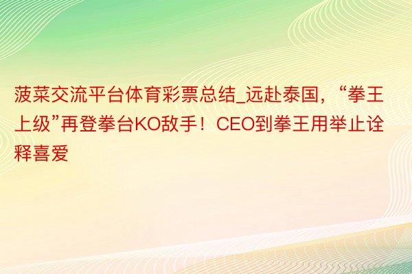 菠菜交流平台体育彩票总结_远赴泰国，“拳王上级”再登拳台KO敌手！CEO到拳王用举止诠释喜爱