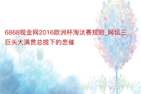 6868现金网2016欧洲杯淘汰赛规则_网坛三巨头大满贯总揽下的悲催