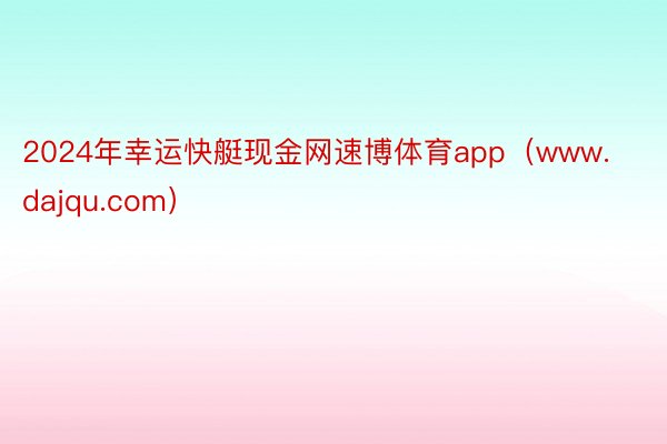 2024年幸运快艇现金网速博体育app（www.dajqu.com）