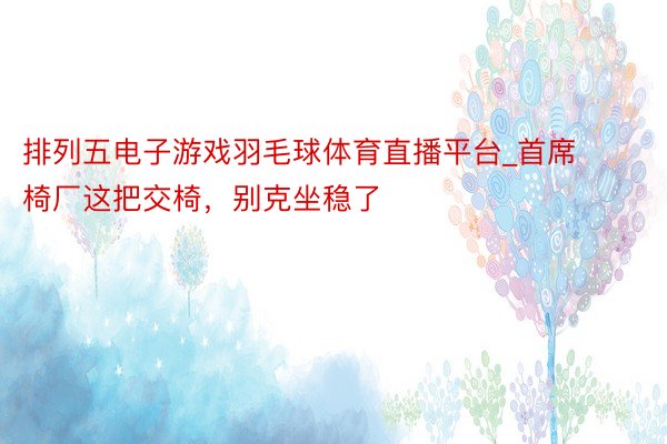 排列五电子游戏羽毛球体育直播平台_首席椅厂这把交椅，别克坐稳了