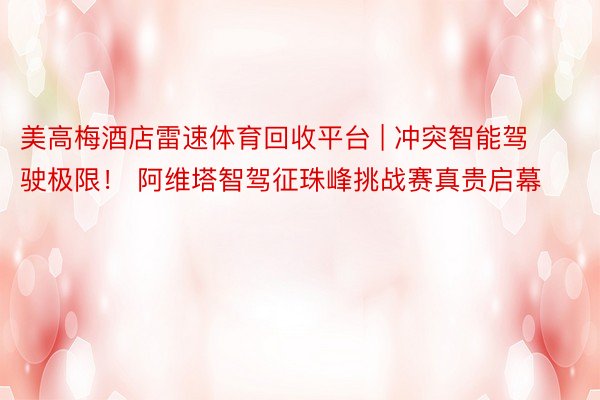 美高梅酒店雷速体育回收平台 | 冲突智能驾驶极限！ 阿维塔智驾征珠峰挑战赛真贵启幕