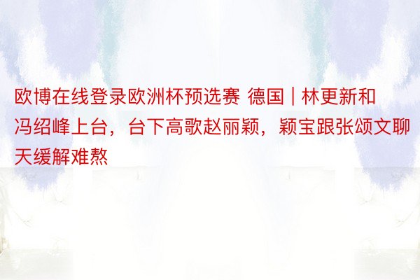 欧博在线登录欧洲杯预选赛 德国 | 林更新和冯绍峰上台，台下高歌赵丽颖，颖宝跟张颂文聊天缓解难熬
