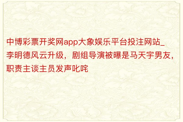 中博彩票开奖网app大象娱乐平台投注网站_李明德风云升级，剧组导演被曝是马天宇男友，职责主谈主员发声叱咤