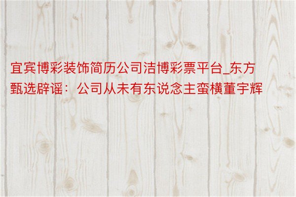 宜宾博彩装饰简历公司洁博彩票平台_东方甄选辟谣：公司从未有东说念主蛮横董宇辉