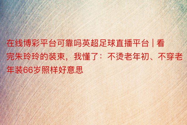 在线博彩平台可靠吗英超足球直播平台 | 看完朱玲玲的装束，我懂了：不烫老年初、不穿老年装66岁照样好意思