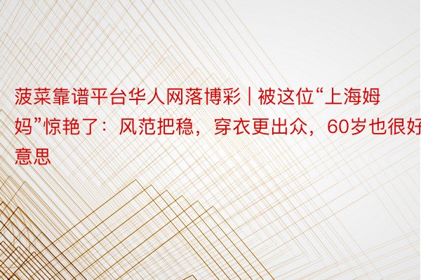 菠菜靠谱平台华人网落博彩 | 被这位“上海姆妈”惊艳了：风范把稳，穿衣更出众，60岁也很好意思