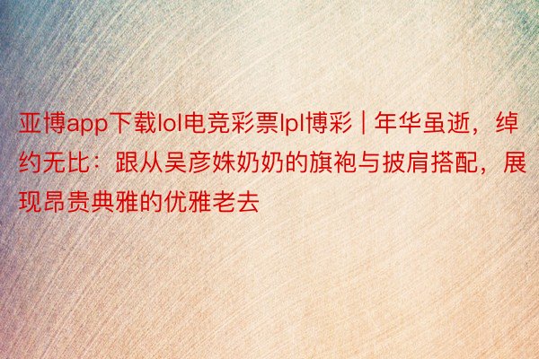 亚博app下载lol电竞彩票lpl博彩 | 年华虽逝，绰约无比：跟从吴彦姝奶奶的旗袍与披肩搭配，展现昂贵典雅的优雅老去