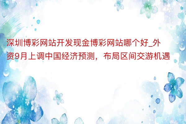 深圳博彩网站开发现金博彩网站哪个好_外资9月上调中国经济预测，布局区间交游机遇