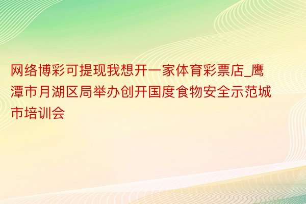 网络博彩可提现我想开一家体育彩票店_鹰潭市月湖区局举办创开国度食物安全示范城市培训会