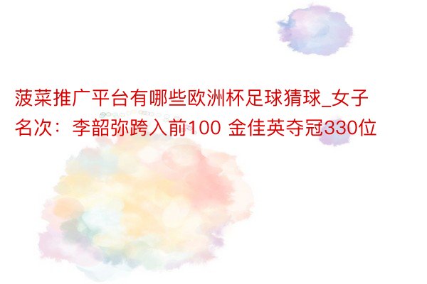 菠菜推广平台有哪些欧洲杯足球猜球_女子名次：李韶弥跨入前100 金佳英夺冠330位