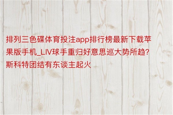 排列三色碟体育投注app排行榜最新下载苹果版手机_LIV球手重归好意思巡大势所趋？ 斯科特团结有东谈主起火