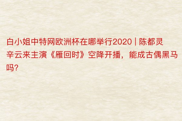 白小姐中特网欧洲杯在哪举行2020 | 陈都灵辛云来主演《雁回时》空降开播，能成古偶黑马吗？