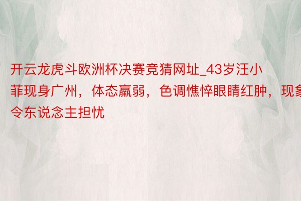 开云龙虎斗欧洲杯决赛竞猜网址_43岁汪小菲现身广州，体态羸弱，色调憔悴眼睛红肿，现象令东说念主担忧