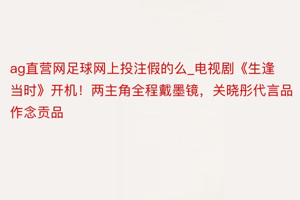 ag直营网足球网上投注假的么_电视剧《生逢当时》开机！两主角全程戴墨镜，关晓彤代言品作念贡品