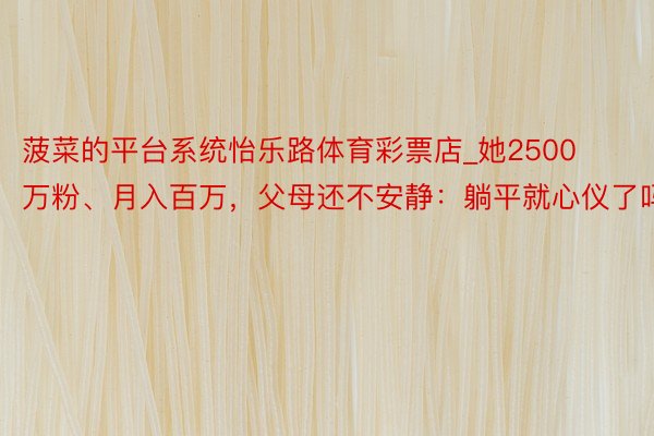 菠菜的平台系统怡乐路体育彩票店_她2500万粉、月入百万，父母还不安静：躺平就心仪了吗？