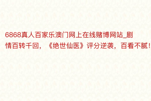 6868真人百家乐澳门网上在线赌博网站_剧情百转千回，《绝世仙医》评分逆袭，百看不腻！