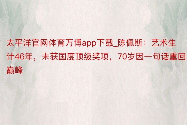 太平洋官网体育万博app下载_陈佩斯：艺术生计46年，未获国度顶级奖项，70岁因一句话重回巅峰