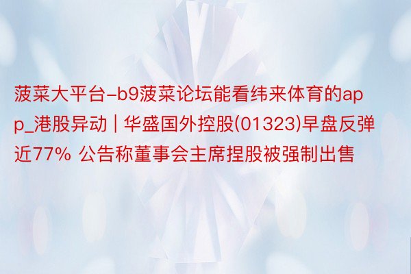 菠菜大平台-b9菠菜论坛能看纬来体育的app_港股异动 | 华盛国外控股(01323)早盘反弹近77% 公告称董事会主席捏股被强制出售