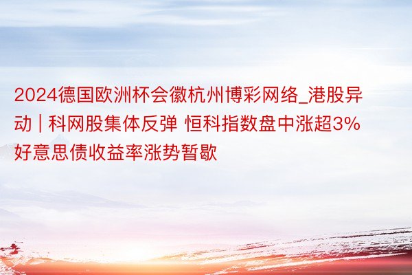 2024德国欧洲杯会徽杭州博彩网络_港股异动 | 科网股集体反弹 恒科指数盘中涨超3% 好意思债收益率涨势暂歇